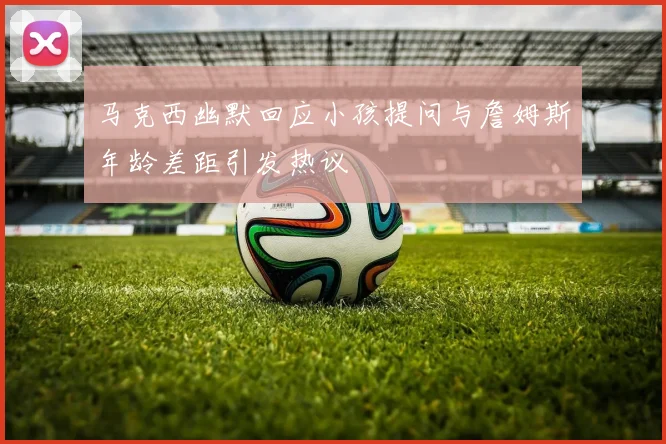 马克西幽默回应小孩提问与詹姆斯年龄差距引发热议