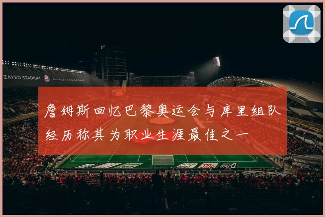 詹姆斯回忆巴黎奥运会与库里组队经历称其为职业生涯最佳之一
