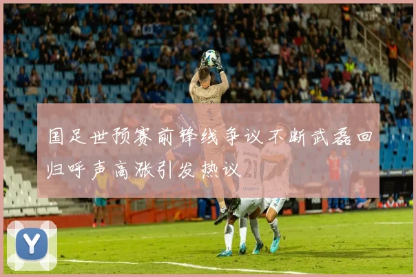 国足世预赛前锋线争议不断武磊回归呼声高涨引发热议