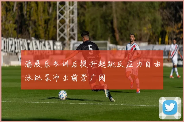 潘展乐冬训后提升起跳反应力自由泳纪录冲击前景广阔