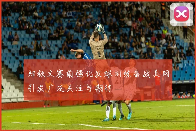 郑钦文赛前强化发球训练备战美网引发广泛关注与期待