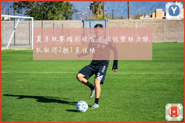 夏季联赛精彩收官半场优势助力球队取得2胜1负佳绩