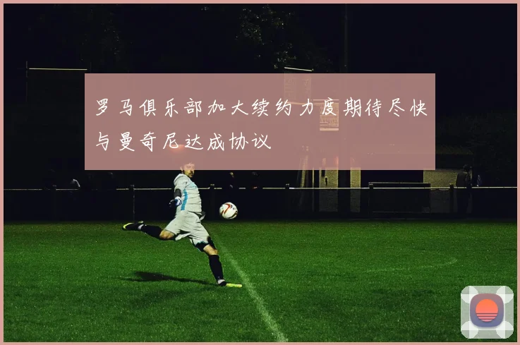 罗马俱乐部加大续约力度期待尽快与曼奇尼达成协议