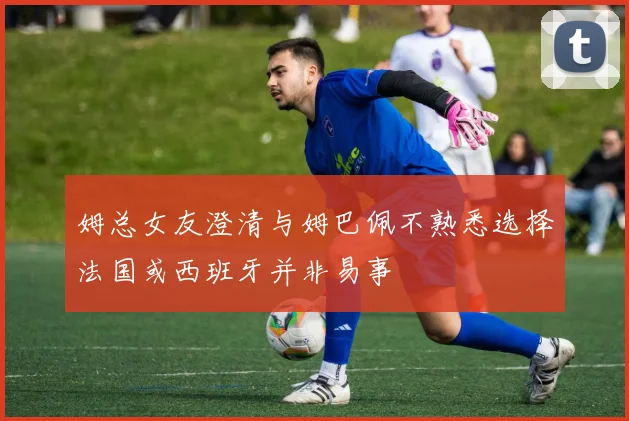 姆总女友澄清与姆巴佩不熟悉选择法国或西班牙并非易事