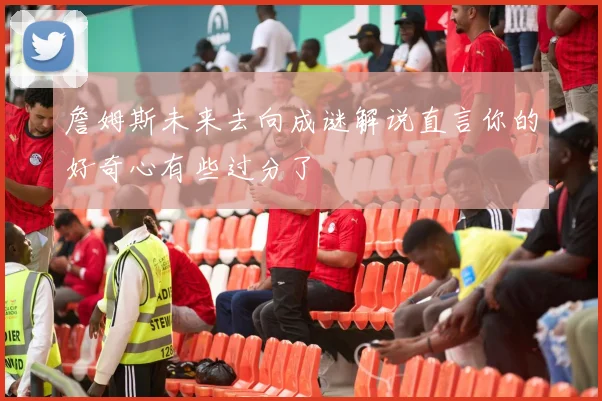詹姆斯未来去向成谜解说直言你的好奇心有些过分了
