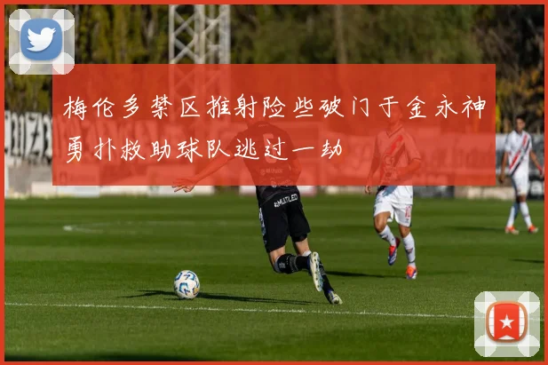 梅伦多禁区推射险些破门于金永神勇扑救助球队逃过一劫